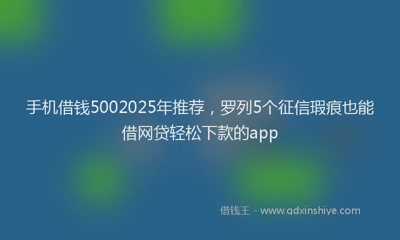 手机借钱5002025年推荐，罗列5个征信瑕疵也能借网贷轻松下款的app