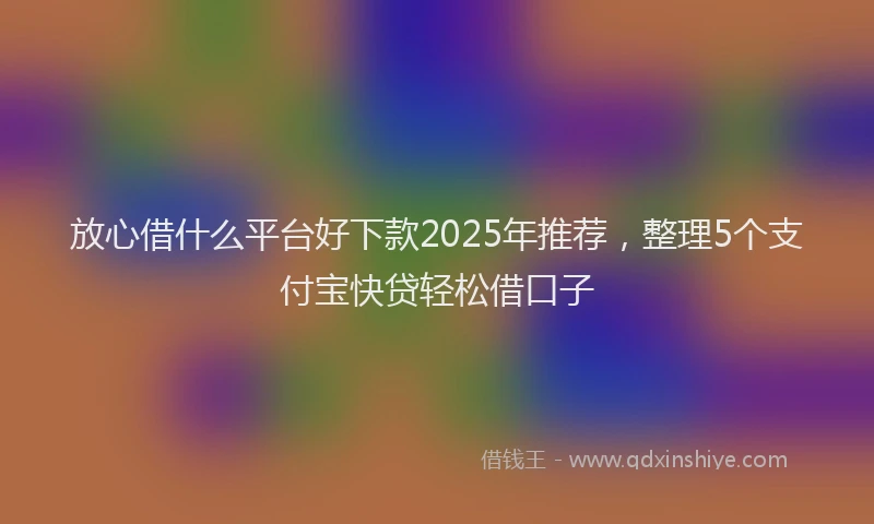 放心借什么平台好下款2025年推荐，整理5个支付宝快贷轻松借口子