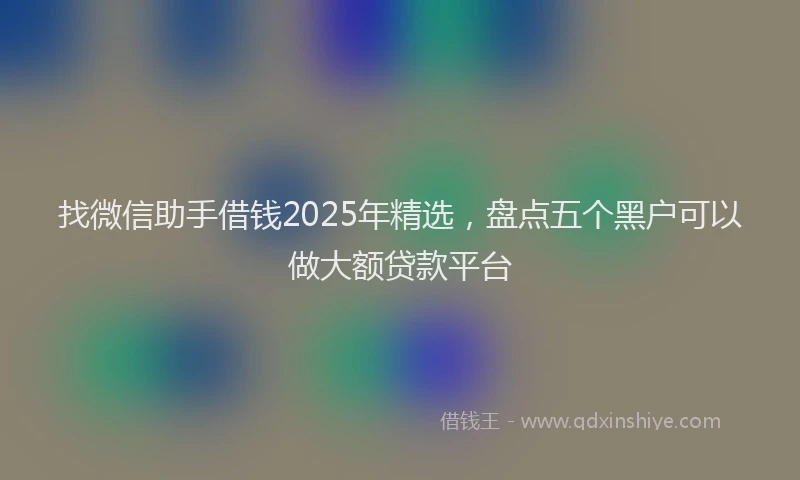 找微信助手借钱2025年精选，盘点五个黑户可以做大额贷款平台