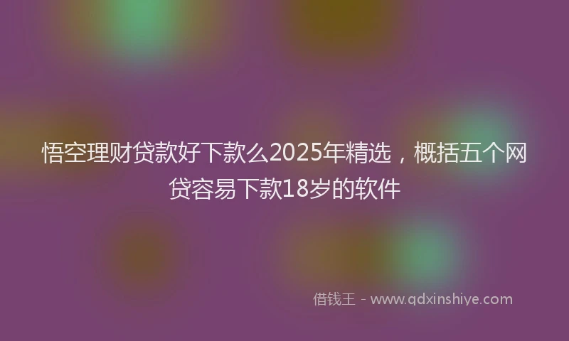 悟空理财贷款好下款么2025年精选，概括五个网贷容易下款18岁的软件