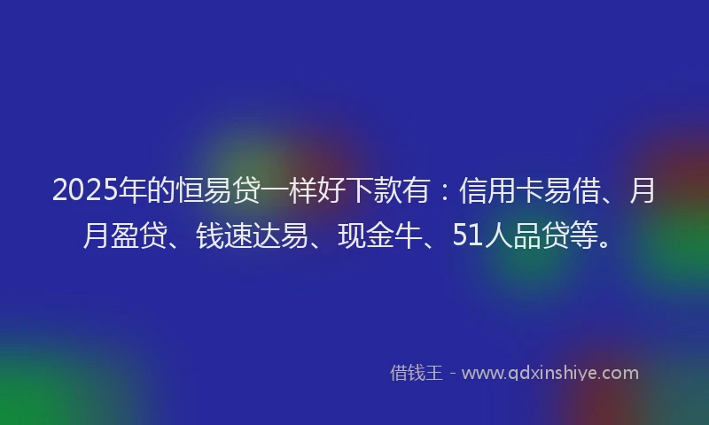 2025年的恒易贷一样好下款有：信用卡易借、月月盈贷、钱速达易、现金牛、51人品贷等。