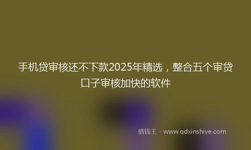 手机贷审核还不下款2025年精选，整合五个审贷口子审核加快的软件