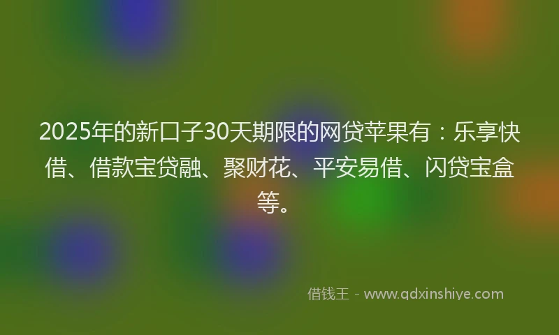 2025年的新口子30天期限的网贷苹果有：乐享快借、借款宝贷融、聚财花、平安易借、闪贷宝盒等。