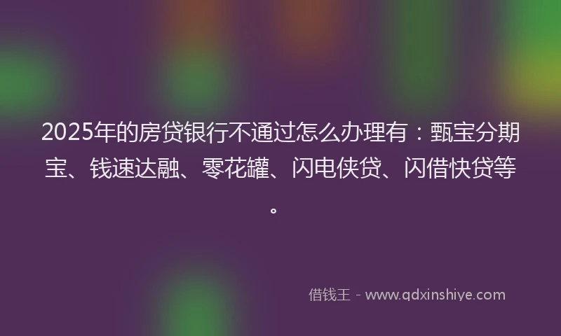 2025年的房贷银行不通过怎么办理有：甄宝分期宝、钱速达融、零花罐、闪电侠贷、闪借快贷等。