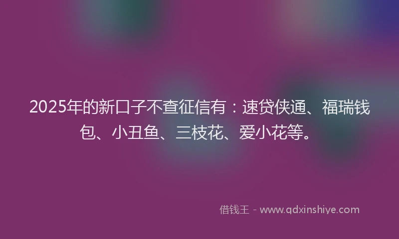 2025年的新口子不查征信有：速贷侠通、福瑞钱包、小丑鱼、三枝花、爱小花等。