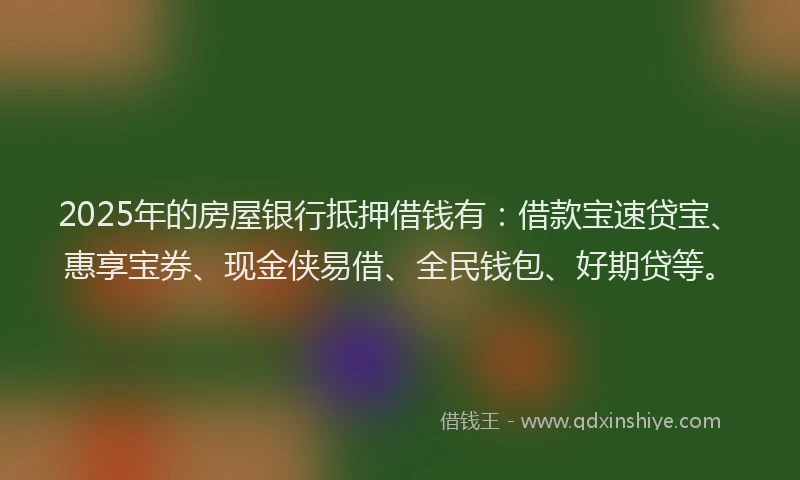 2025年的房屋银行抵押借钱有：借款宝速贷宝、惠享宝券、现金侠易借、全民钱包、好期贷等。