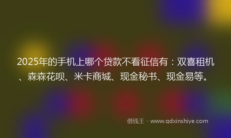 2025年的手机上哪个贷款不看征信有：双喜租机、森森花呗、米卡商城、现金秘书、现金易等。