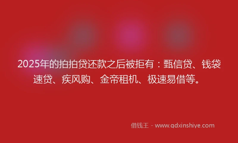 2025年的拍拍贷还款之后被拒有：甄信贷、钱袋速贷、疾风购、金帝租机、极速易借等。