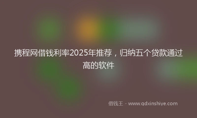 携程网借钱利率2025年推荐，归纳五个贷款通过高的软件