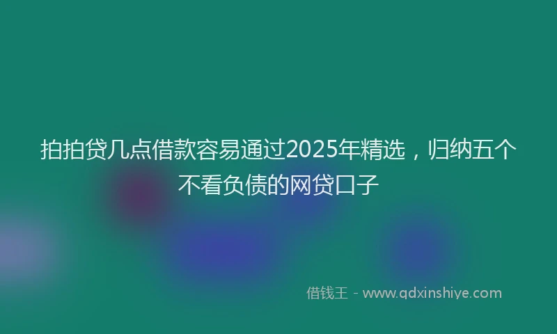 拍拍贷几点借款容易通过2025年精选，归纳五个不看负债的网贷口子