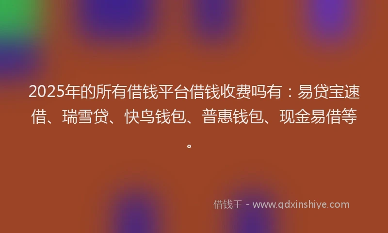 2025年的所有借钱平台借钱收费吗有：易贷宝速借、瑞雪贷、快鸟钱包、普惠钱包、现金易借等。