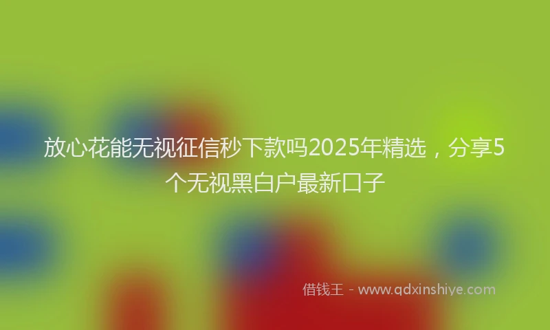 放心花能无视征信秒下款吗2025年精选，分享5个无视黑白户最新口子