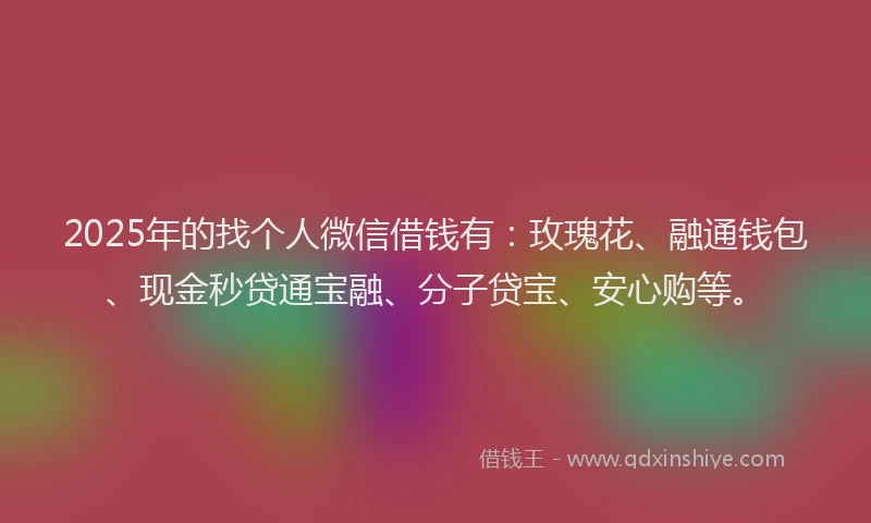 2025年的找个人微信借钱有：玫瑰花、融通钱包、现金秒贷通宝融、分子贷宝、安心购等。