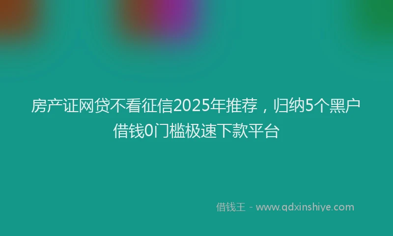 房产证网贷不看征信2025年推荐，归纳5个黑户借钱0门槛极速下款平台