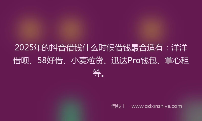 2025年的抖音借钱什么时候借钱最合适有：洋洋借呗、58好借、小麦粒贷、迅达Pro钱包、掌心租等。