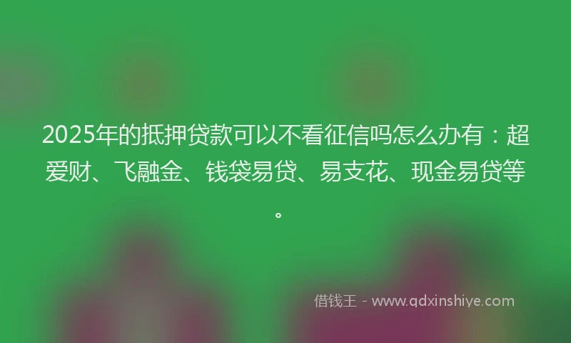 2025年的抵押贷款可以不看征信吗怎么办有：超爱财、飞融金、钱袋易贷、易支花、现金易贷等。