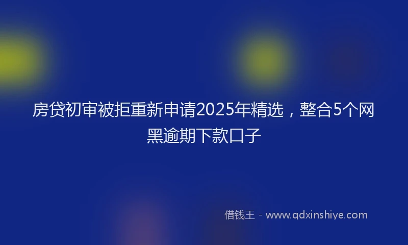 房贷初审被拒重新申请2025年精选，整合5个网黑逾期下款口子