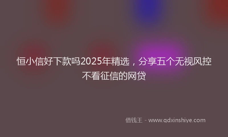 恒小信好下款吗2025年精选，分享五个无视风控不看征信的网贷