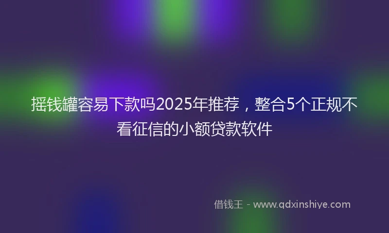 摇钱罐容易下款吗2025年推荐，整合5个正规不看征信的小额贷款软件