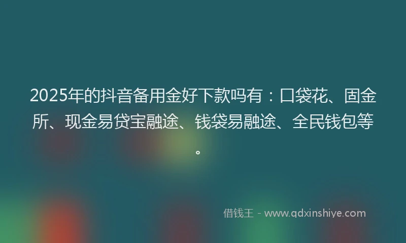 2025年的抖音备用金好下款吗有：口袋花、固金所、现金易贷宝融途、钱袋易融途、全民钱包等。