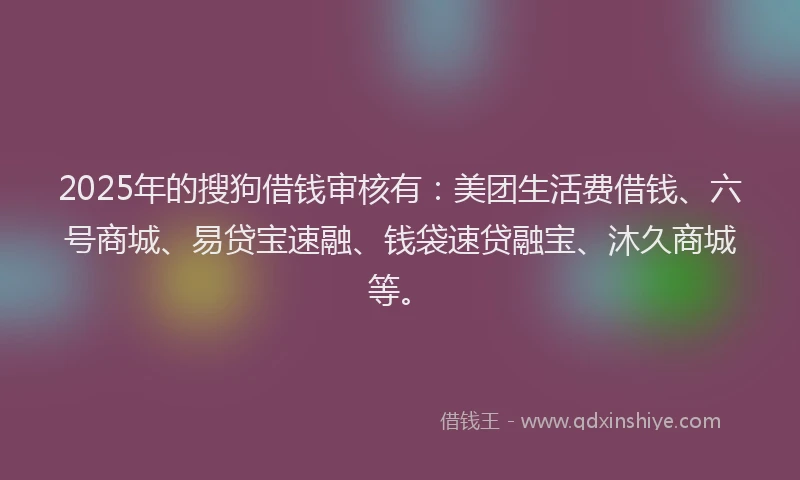 2025年的搜狗借钱审核有：美团生活费借钱、六号商城、易贷宝速融、钱袋速贷融宝、沐久商城等。