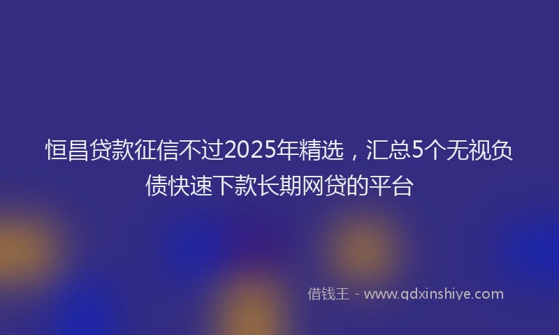 恒昌贷款征信不过2025年精选，汇总5个无视负债快速下款长期网贷的平台
