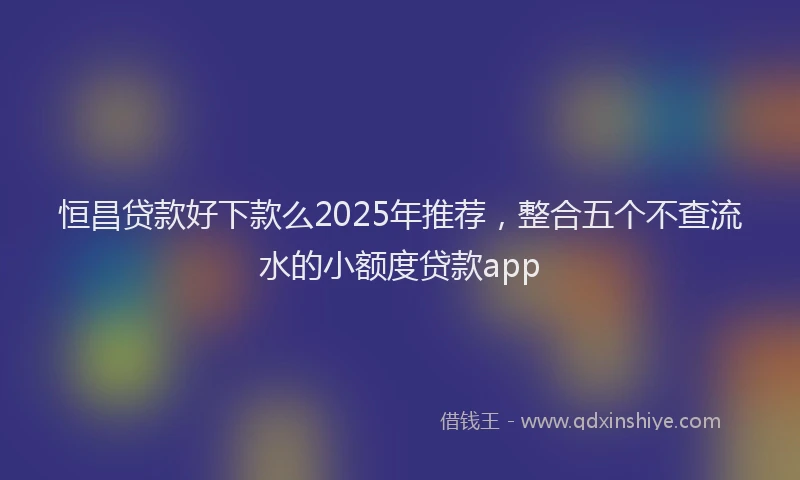 恒昌贷款好下款么2025年推荐，整合五个不查流水的小额度贷款app