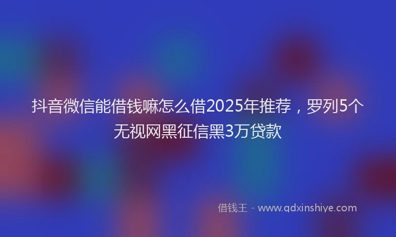 抖音微信能借钱嘛怎么借2025年推荐，罗列5个无视网黑征信黑3万贷款