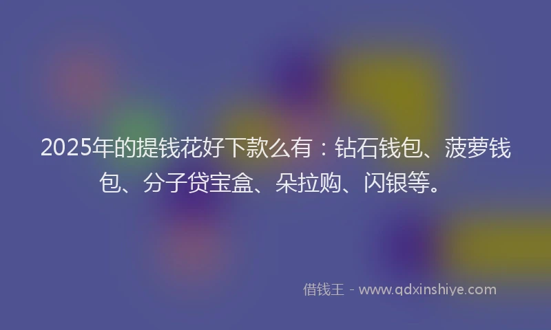 2025年的提钱花好下款么有：钻石钱包、菠萝钱包、分子贷宝盒、朵拉购、闪银等。
