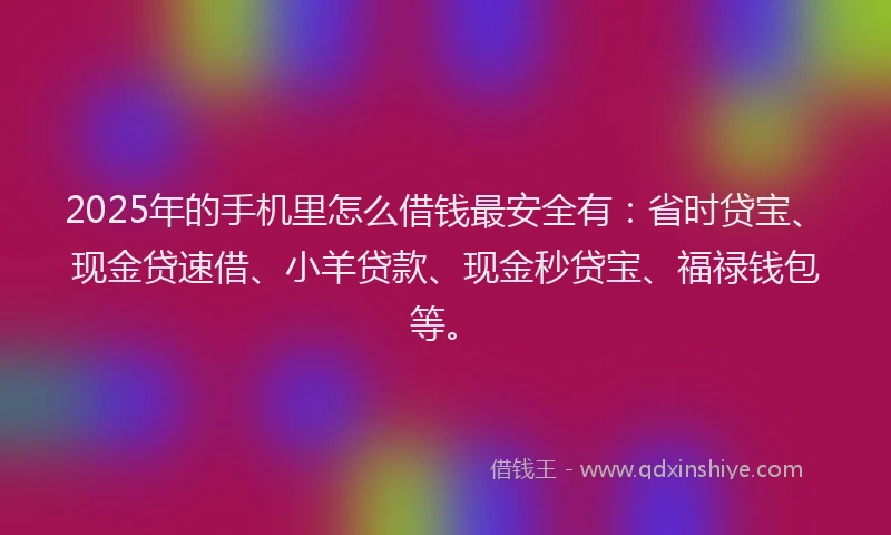 2025年的手机里怎么借钱最安全有：省时贷宝、现金贷速借、小羊贷款、现金秒贷宝、福禄钱包等。