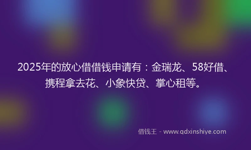 2025年的放心借借钱申请有：金瑞龙、58好借、携程拿去花、小象快贷、掌心租等。