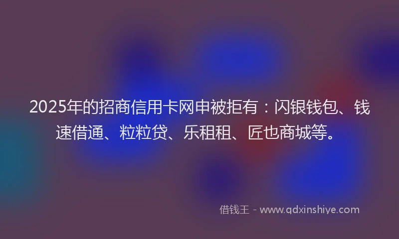 2025年的招商信用卡网申被拒有：闪银钱包、钱速借通、粒粒贷、乐租租、匠也商城等。
