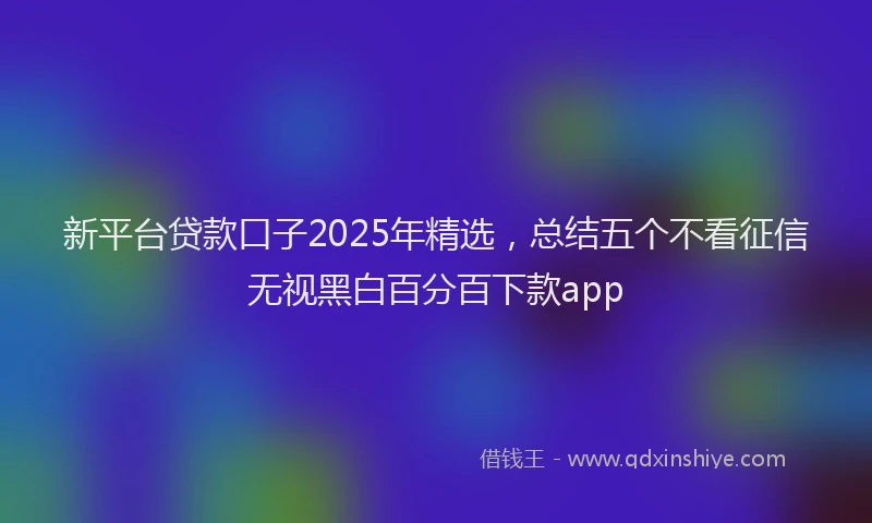 新平台贷款口子2025年精选，总结五个不看征信无视黑白百分百下款app