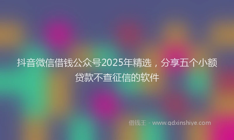 抖音微信借钱公众号2025年精选，分享五个小额贷款不查征信的软件