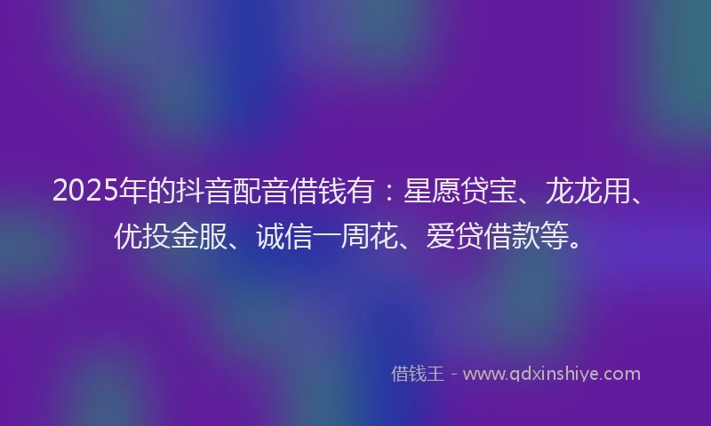 2025年的抖音配音借钱有：星愿贷宝、龙龙用、优投金服、诚信一周花、爱贷借款等。