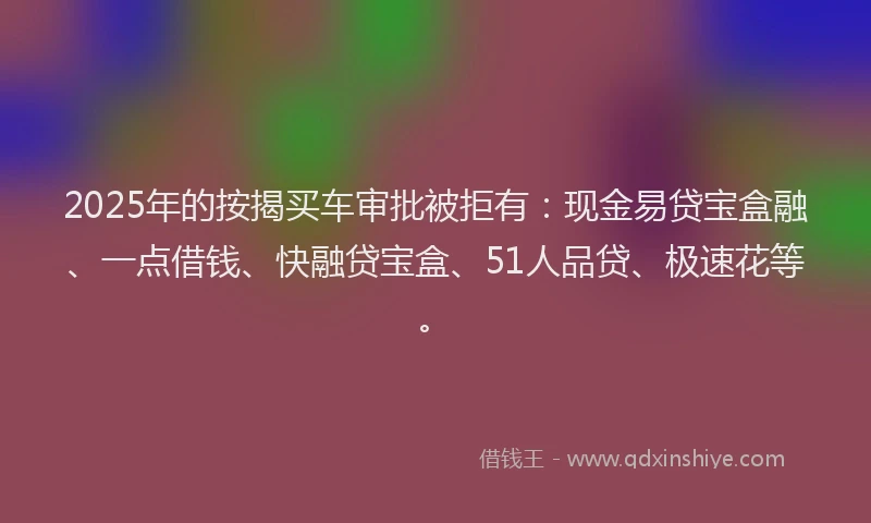 2025年的按揭买车审批被拒有：现金易贷宝盒融、一点借钱、快融贷宝盒、51人品贷、极速花等。