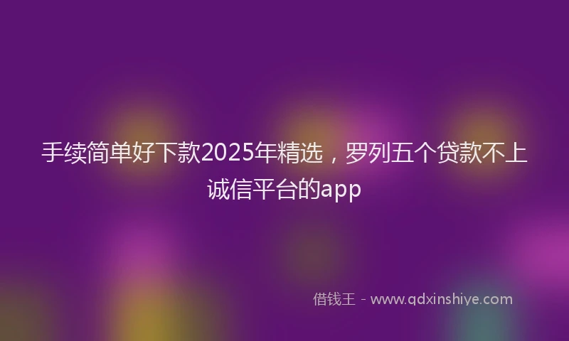 手续简单好下款2025年精选，罗列五个贷款不上诚信平台的app