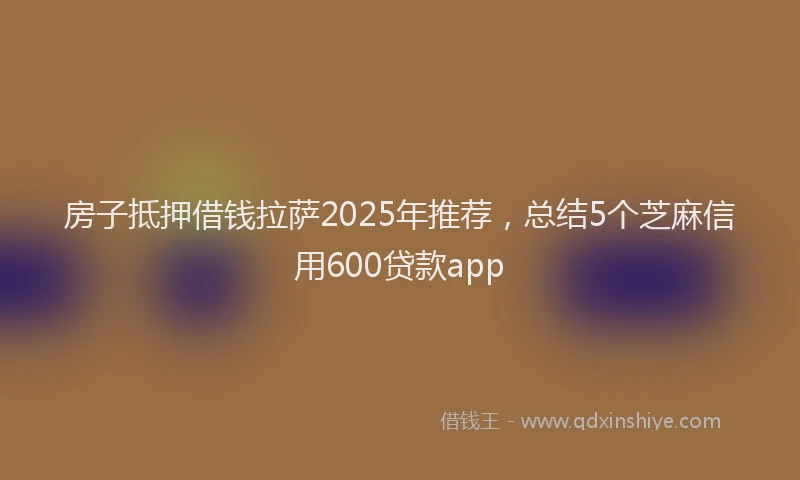 房子抵押借钱拉萨2025年推荐，总结5个芝麻信用600贷款app