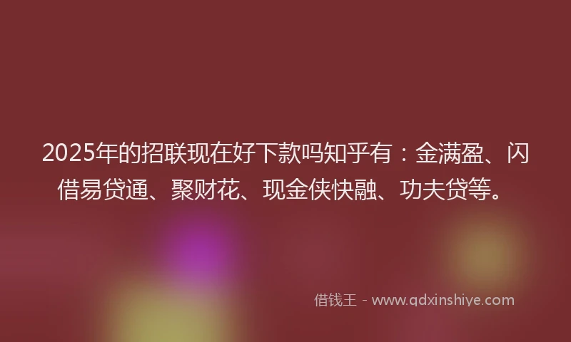 2025年的招联现在好下款吗知乎有：金满盈、闪借易贷通、聚财花、现金侠快融、功夫贷等。