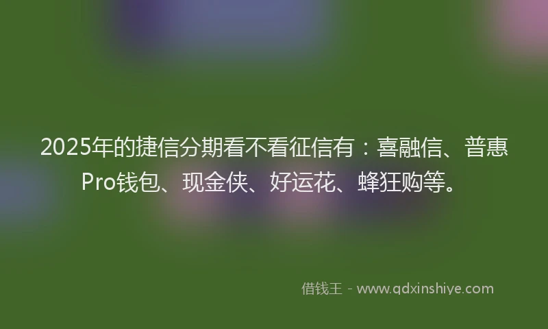 2025年的捷信分期看不看征信有：喜融信、普惠Pro钱包、现金侠、好运花、蜂狂购等。