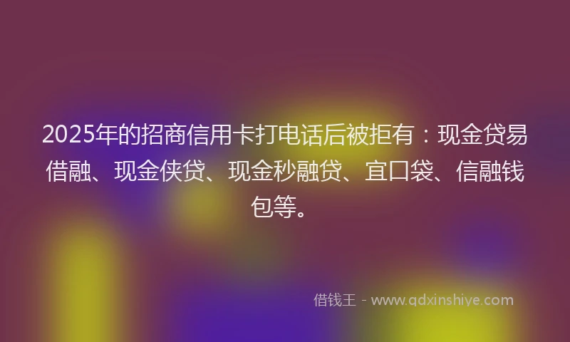 2025年的招商信用卡打电话后被拒有：现金贷易借融、现金侠贷、现金秒融贷、宜口袋、信融钱包等。