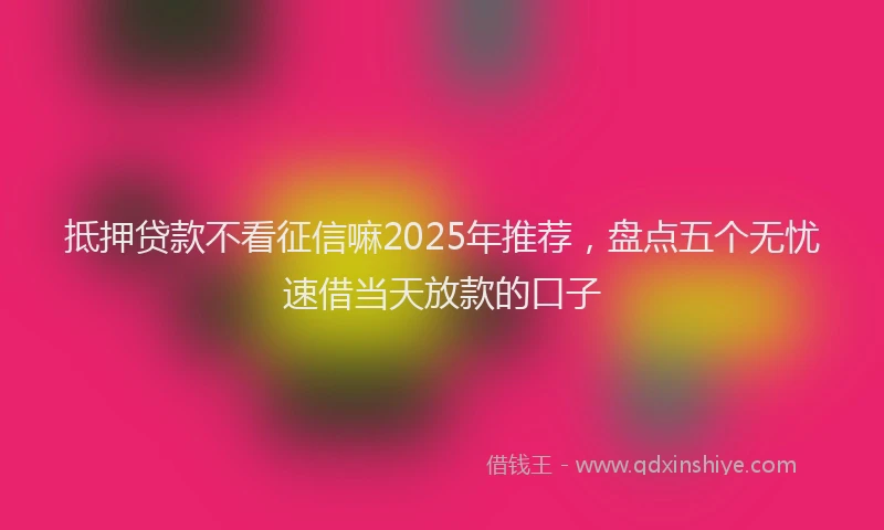 抵押贷款不看征信嘛2025年推荐，盘点五个无忧速借当天放款的口子