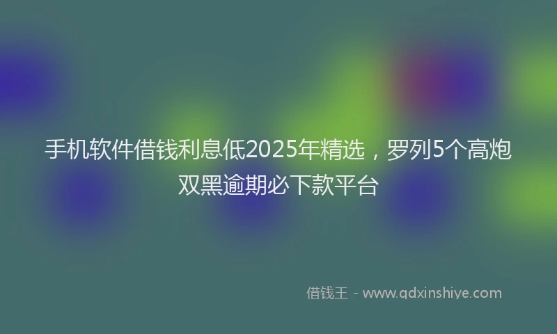 手机软件借钱利息低2025年精选，罗列5个高炮双黑逾期必下款平台