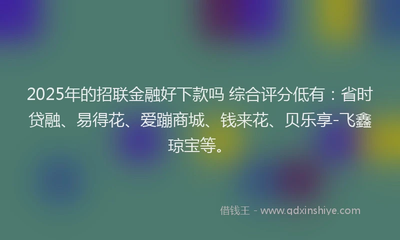 2025年的招联金融好下款吗 综合评分低有：省时贷融、易得花、爱蹦商城、钱来花、贝乐享-飞鑫琼宝等。