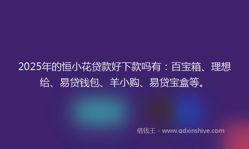 2025年的恒小花贷款好下款吗有：百宝箱、理想给、易贷钱包、羊小购、易贷宝盒等。