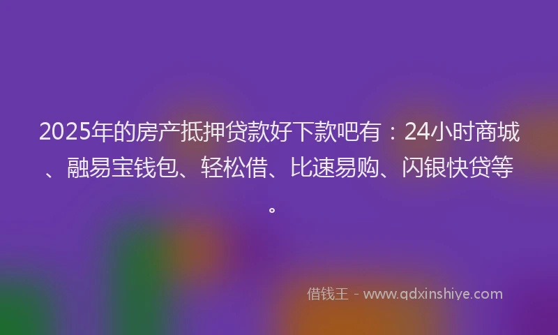 2025年的房产抵押贷款好下款吧有：24小时商城、融易宝钱包、轻松借、比速易购、闪银快贷等。