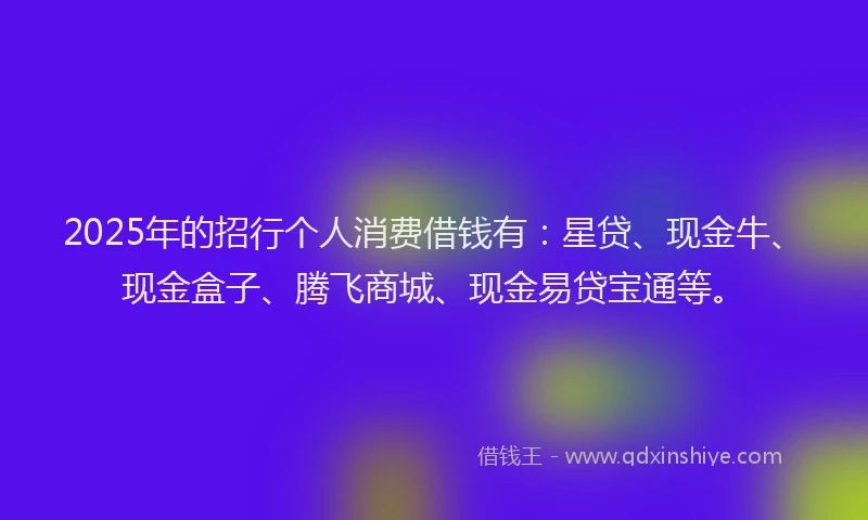 2025年的招行个人消费借钱有：星贷、现金牛、现金盒子、腾飞商城、现金易贷宝通等。