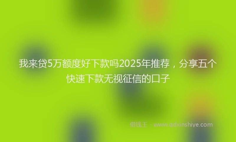 我来贷5万额度好下款吗2025年推荐，分享五个快速下款无视征信的口子