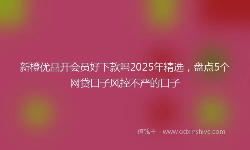 新橙优品开会员好下款吗2025年精选，盘点5个网贷口子风控不严的口子
