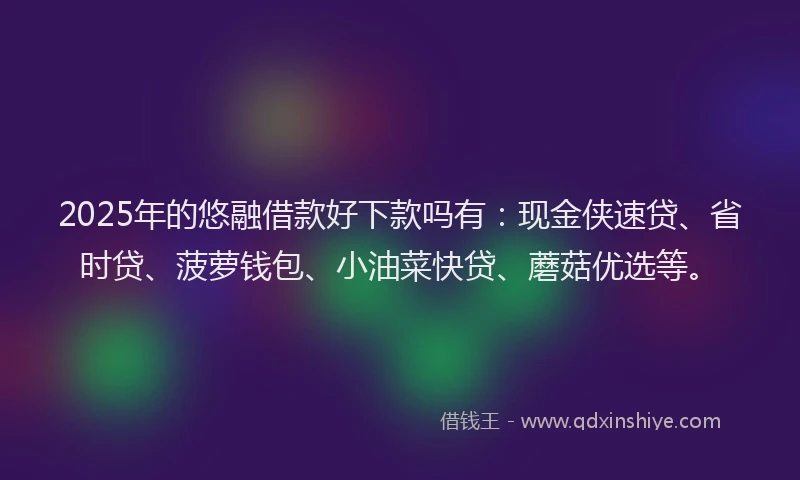 2025年的悠融借款好下款吗有：现金侠速贷、省时贷、菠萝钱包、小油菜快贷、蘑菇优选等。